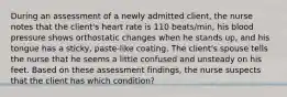 During an assessment of a newly admitted client, the nurse notes that the client's heart rate is 110 beats/min, his blood pressure shows orthostatic changes when he stands up, and his tongue has a sticky, paste-like coating. The client's spouse tells the nurse that he seems a little confused and unsteady on his feet. Based on these assessment findings, the nurse suspects that the client has which condition?