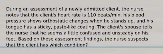 During an assessment of a newly admitted client, the nurse notes that the client's heart rate is 110 beats/min, his blood pressure shows orthostatic changes when he stands up, and his tongue has a sticky, paste-like coating. The client's spouse tells the nurse that he seems a little confused and unsteady on his feet. Based on these assessment findings, the nurse suspects that the client has which condition?