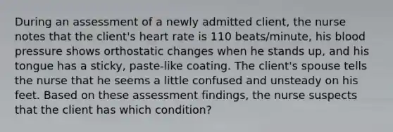 During an assessment of a newly admitted client, the nurse notes that the client's heart rate is 110 beats/minute, his blood pressure shows orthostatic changes when he stands up, and his tongue has a sticky, paste-like coating. The client's spouse tells the nurse that he seems a little confused and unsteady on his feet. Based on these assessment findings, the nurse suspects that the client has which condition?