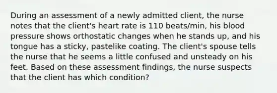 During an assessment of a newly admitted client, the nurse notes that the client's heart rate is 110 beats/min, his blood pressure shows orthostatic changes when he stands up, and his tongue has a sticky, pastelike coating. The client's spouse tells the nurse that he seems a little confused and unsteady on his feet. Based on these assessment findings, the nurse suspects that the client has which condition?