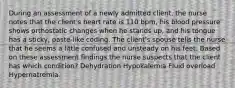 During an assessment of a newly admitted client, the nurse notes that the client's heart rate is 110 bpm, his blood pressure shows orthostatic changes when he stands up, and his tongue has a sticky, paste-like coding. The client's spouse tells the nurse that he seems a little confused and unsteady on his feet. Based on these assessment findings the nurse suspects that the client has which condition? Dehydration Hypokalemia Fluid overload Hypernatremia