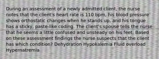 During an assessment of a newly admitted client, the nurse notes that the client's heart rate is 110 bpm, his blood pressure shows orthostatic changes when he stands up, and his tongue has a sticky, paste-like coding. The client's spouse tells the nurse that he seems a little confused and unsteady on his feet. Based on these assessment findings the nurse suspects that the client has which condition? Dehydration Hypokalemia Fluid overload Hypernatremia