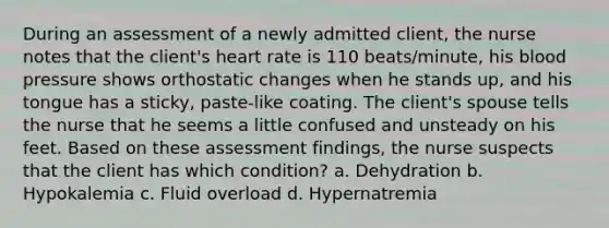 During an assessment of a newly admitted client, the nurse notes that the client's heart rate is 110 beats/minute, his blood pressure shows orthostatic changes when he stands up, and his tongue has a sticky, paste-like coating. The client's spouse tells the nurse that he seems a little confused and unsteady on his feet. Based on these assessment findings, the nurse suspects that the client has which condition? a. Dehydration b. Hypokalemia c. Fluid overload d. Hypernatremia