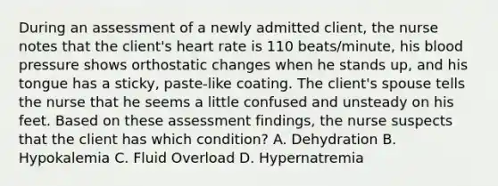 During an assessment of a newly admitted client, the nurse notes that the client's heart rate is 110 beats/minute, his blood pressure shows orthostatic changes when he stands up, and his tongue has a sticky, paste-like coating. The client's spouse tells the nurse that he seems a little confused and unsteady on his feet. Based on these assessment findings, the nurse suspects that the client has which condition? A. Dehydration B. Hypokalemia C. Fluid Overload D. Hypernatremia