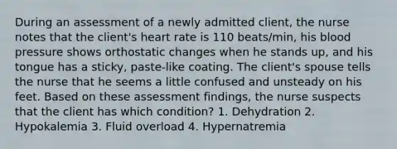 During an assessment of a newly admitted client, the nurse notes that the client's heart rate is 110 beats/min, his blood pressure shows orthostatic changes when he stands up, and his tongue has a sticky, paste-like coating. The client's spouse tells the nurse that he seems a little confused and unsteady on his feet. Based on these assessment findings, the nurse suspects that the client has which condition? 1. Dehydration 2. Hypokalemia 3. Fluid overload 4. Hypernatremia