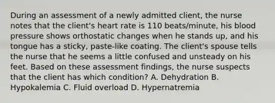 During an assessment of a newly admitted client, the nurse notes that the client's heart rate is 110 beats/minute, his blood pressure shows orthostatic changes when he stands up, and his tongue has a sticky, paste-like coating. The client's spouse tells the nurse that he seems a little confused and unsteady on his feet. Based on these assessment findings, the nurse suspects that the client has which condition? A. Dehydration B. Hypokalemia C. Fluid overload D. Hypernatremia