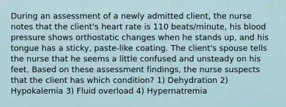 During an assessment of a newly admitted client, the nurse notes that the client's heart rate is 110 beats/minute, his blood pressure shows orthostatic changes when he stands up, and his tongue has a sticky, paste-like coating. The client's spouse tells the nurse that he seems a little confused and unsteady on his feet. Based on these assessment findings, the nurse suspects that the client has which condition? 1) Dehydration 2) Hypokalemia 3) Fluid overload 4) Hypernatremia