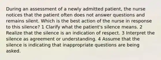 During an assessment of a newly admitted patient, the nurse notices that the patient often does not answer questions and remains silent. Which is the best action of the nurse in response to this silence? 1 Clarify what the patient's silence means. 2 Realize that the silence is an indication of respect. 3 Interpret the silence as agreement or understanding. 4 Assume that the silence is indicating that inappropriate questions are being asked.