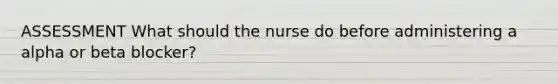 ASSESSMENT What should the nurse do before administering a alpha or beta blocker?