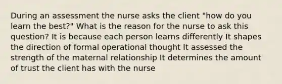 During an assessment the nurse asks the client "how do you learn the best?" What is the reason for the nurse to ask this question? It is because each person learns differently It shapes the direction of formal operational thought It assessed the strength of the maternal relationship It determines the amount of trust the client has with the nurse