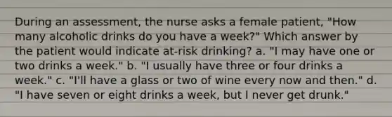 During an assessment, the nurse asks a female patient, "How many alcoholic drinks do you have a week?" Which answer by the patient would indicate at-risk drinking? a. "I may have one or two drinks a week." b. "I usually have three or four drinks a week." c. "I'll have a glass or two of wine every now and then." d. "I have seven or eight drinks a week, but I never get drunk."