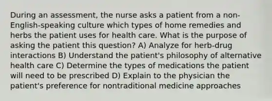 During an assessment, the nurse asks a patient from a non-English-speaking culture which types of home remedies and herbs the patient uses for health care. What is the purpose of asking the patient this question? A) Analyze for herb-drug interactions B) Understand the patient's philosophy of alternative health care C) Determine the types of medications the patient will need to be prescribed D) Explain to the physician the patient's preference for nontraditional medicine approaches