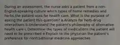 During an assessment, the nurse asks a patient from a non-English-speaking culture which types of home remedies and herbs the patient uses for health care. What is the purpose of asking the patient this question? a.Analyze for herb-drug interactions b.Understand the patient's philosophy of alternative health care c.Determine the types of medications the patient will need to be prescribed d.Explain to the physician the patient's preference for nontraditional medicine approaches