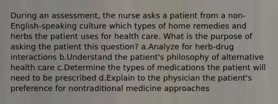 During an assessment, the nurse asks a patient from a non-English-speaking culture which types of home remedies and herbs the patient uses for health care. What is the purpose of asking the patient this question? a.Analyze for herb-drug interactions b.Understand the patient's philosophy of alternative health care c.Determine the types of medications the patient will need to be prescribed d.Explain to the physician the patient's preference for nontraditional medicine approaches