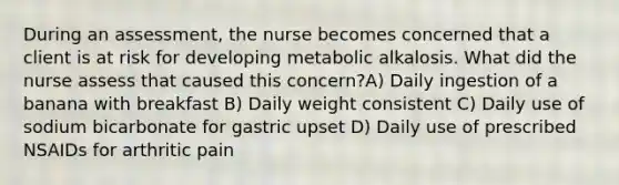 During an assessment, the nurse becomes concerned that a client is at risk for developing metabolic alkalosis. What did the nurse assess that caused this concern?A) Daily ingestion of a banana with breakfast B) Daily weight consistent C) Daily use of sodium bicarbonate for gastric upset D) Daily use of prescribed NSAIDs for arthritic pain