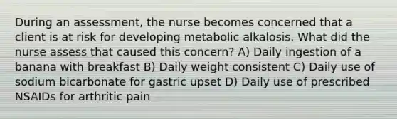 During an assessment, the nurse becomes concerned that a client is at risk for developing metabolic alkalosis. What did the nurse assess that caused this concern? A) Daily ingestion of a banana with breakfast B) Daily weight consistent C) Daily use of sodium bicarbonate for gastric upset D) Daily use of prescribed NSAIDs for arthritic pain