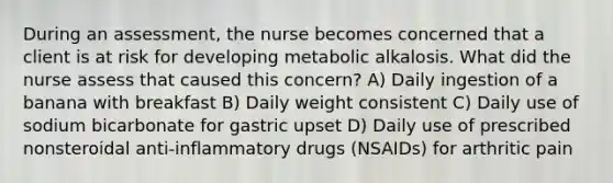 During an assessment, the nurse becomes concerned that a client is at risk for developing metabolic alkalosis. What did the nurse assess that caused this concern? A) Daily ingestion of a banana with breakfast B) Daily weight consistent C) Daily use of sodium bicarbonate for gastric upset D) Daily use of prescribed nonsteroidal anti-inflammatory drugs (NSAIDs) for arthritic pain