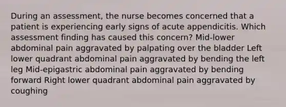 During an assessment, the nurse becomes concerned that a patient is experiencing early signs of acute appendicitis. Which assessment finding has caused this concern? Mid-lower abdominal pain aggravated by palpating over the bladder Left lower quadrant abdominal pain aggravated by bending the left leg Mid-epigastric abdominal pain aggravated by bending forward Right lower quadrant abdominal pain aggravated by coughing