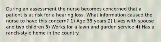 During an assessment the nurse becomes concerned that a patient is at risk for a hearing loss. What information caused the nurse to have this concern? 1) Age 35 years 2) Lives with spouse and two children 3) Works for a lawn and garden service 4) Has a ranch-style home in the country