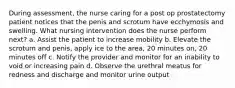 During assessment, the nurse caring for a post op prostatectomy patient notices that the penis and scrotum have ecchymosis and swelling. What nursing intervention does the nurse perform next? a. Assist the patient to increase mobility b. Elevate the scrotum and penis, apply ice to the area, 20 minutes on, 20 minutes off c. Notify the provider and monitor for an inability to void or increasing pain d. Observe the urethral meatus for redness and discharge and monitor urine output