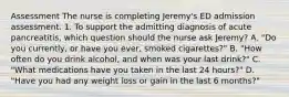 Assessment The nurse is completing Jeremy's ED admission assessment. 1. To support the admitting diagnosis of acute pancreatitis, which question should the nurse ask Jeremy? A. "Do you currently, or have you ever, smoked cigarettes?" B. "How often do you drink alcohol, and when was your last drink?" C. "What medications have you taken in the last 24 hours?" D. "Have you had any weight loss or gain in the last 6 months?"