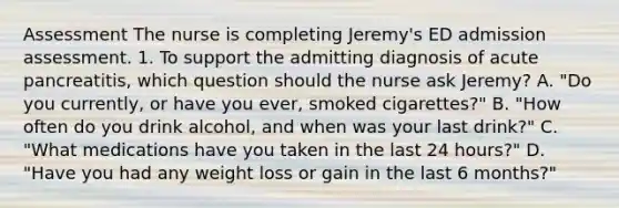 Assessment The nurse is completing Jeremy's ED admission assessment. 1. To support the admitting diagnosis of acute pancreatitis, which question should the nurse ask Jeremy? A. "Do you currently, or have you ever, smoked cigarettes?" B. "How often do you drink alcohol, and when was your last drink?" C. "What medications have you taken in the last 24 hours?" D. "Have you had any weight loss or gain in the last 6 months?"