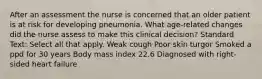 After an assessment the nurse is concerned that an older patient is at risk for developing pneumonia. What age-related changes did the nurse assess to make this clinical decision? Standard Text: Select all that apply. Weak cough Poor skin turgor Smoked a ppd for 30 years Body mass index 22.6 Diagnosed with right-sided heart failure