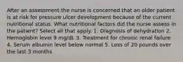 After an assessment the nurse is concerned that an older patient is at risk for pressure ulcer development because of the current nutritional status. What nutritional factors did the nurse assess in the patient? Select all that apply. 1. Diagnosis of dehydration 2. Hemoglobin level 9 mg/dL 3. Treatment for chronic renal failure 4. Serum albumin level below normal 5. Loss of 20 pounds over the last 3 months