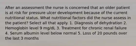 After an assessment the nurse is concerned that an older patient is at risk for pressure ulcer development because of the current nutritional status. What nutritional factors did the nurse assess in the patient? Select all that apply. 1. Diagnosis of dehydration 2. Hemoglobin level 9 mg/dL 3. Treatment for chronic renal failure 4. Serum albumin level below normal 5. Loss of 20 pounds over the last 3 months