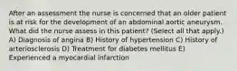 After an assessment the nurse is concerned that an older patient is at risk for the development of an abdominal aortic aneurysm. What did the nurse assess in this patient? (Select all that apply.) A) Diagnosis of angina B) History of hypertension C) History of arteriosclerosis D) Treatment for diabetes mellitus E) Experienced a myocardial infarction