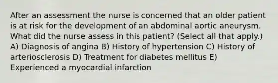 After an assessment the nurse is concerned that an older patient is at risk for the development of an abdominal aortic aneurysm. What did the nurse assess in this patient? (Select all that apply.) A) Diagnosis of angina B) History of hypertension C) History of arteriosclerosis D) Treatment for diabetes mellitus E) Experienced a myocardial infarction