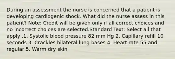 During an assessment the nurse is concerned that a patient is developing cardiogenic shock. What did the nurse assess in this patient? Note: Credit will be given only if all correct choices and no incorrect choices are selected.Standard Text: Select all that apply .1. Systolic blood pressure 82 mm Hg 2. Capillary refill 10 seconds 3. Crackles bilateral lung bases 4. Heart rate 55 and regular 5. Warm dry skin