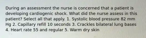 During an assessment the nurse is concerned that a patient is developing cardiogenic shock. What did the nurse assess in this patient? Select all that apply. 1. Systolic blood pressure 82 mm Hg 2. Capillary refill 10 seconds 3. Crackles bilateral lung bases 4. Heart rate 55 and regular 5. Warm dry skin