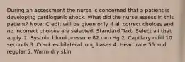 During an assessment the nurse is concerned that a patient is developing cardiogenic shock. What did the nurse assess in this patient? Note: Credit will be given only if all correct choices and no incorrect choices are selected. Standard Text: Select all that apply. 1. Systolic blood pressure 82 mm Hg 2. Capillary refill 10 seconds 3. Crackles bilateral lung bases 4. Heart rate 55 and regular 5. Warm dry skin