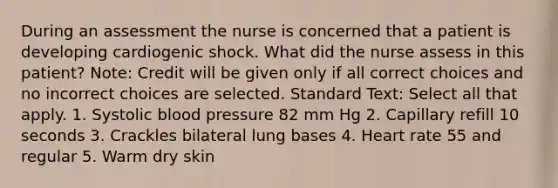 During an assessment the nurse is concerned that a patient is developing cardiogenic shock. What did the nurse assess in this patient? Note: Credit will be given only if all correct choices and no incorrect choices are selected. Standard Text: Select all that apply. 1. Systolic blood pressure 82 mm Hg 2. Capillary refill 10 seconds 3. Crackles bilateral lung bases 4. Heart rate 55 and regular 5. Warm dry skin