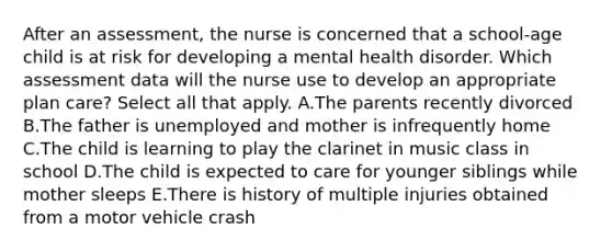 After an assessment, the nurse is concerned that a school-age child is at risk for developing a mental health disorder. Which assessment data will the nurse use to develop an appropriate plan care? Select all that apply. A.The parents recently divorced B.The father is unemployed and mother is infrequently home C.The child is learning to play the clarinet in music class in school D.The child is expected to care for younger siblings while mother sleeps E.There is history of multiple injuries obtained from a motor vehicle crash