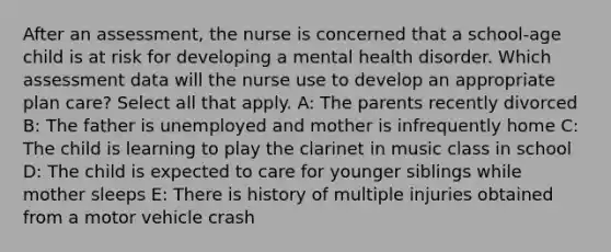 After an assessment, the nurse is concerned that a school-age child is at risk for developing a mental health disorder. Which assessment data will the nurse use to develop an appropriate plan care? Select all that apply. A: The parents recently divorced B: The father is unemployed and mother is infrequently home C: The child is learning to play the clarinet in music class in school D: The child is expected to care for younger siblings while mother sleeps E: There is history of multiple injuries obtained from a motor vehicle crash