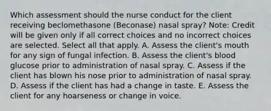 Which assessment should the nurse conduct for the client receiving beclomethasone​ (Beconase) nasal​ spray? ​Note: Credit will be given only if all correct choices and no incorrect choices are selected. Select all that apply. A. Assess the​ client's mouth for any sign of fungal infection. B. Assess the​ client's blood glucose prior to administration of nasal spray. C. Assess if the client has blown his nose prior to administration of nasal spray. D. Assess if the client has had a change in taste. E. Assess the client for any hoarseness or change in voice.