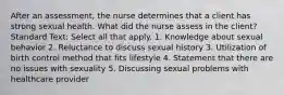 After an assessment, the nurse determines that a client has strong sexual health. What did the nurse assess in the client? Standard Text: Select all that apply. 1. Knowledge about sexual behavior 2. Reluctance to discuss sexual history 3. Utilization of birth control method that fits lifestyle 4. Statement that there are no issues with sexuality 5. Discussing sexual problems with healthcare provider