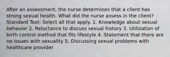 After an assessment, the nurse determines that a client has strong sexual health. What did the nurse assess in the client? Standard Text: Select all that apply. 1. Knowledge about sexual behavior 2. Reluctance to discuss sexual history 3. Utilization of birth control method that fits lifestyle 4. Statement that there are no issues with sexuality 5. Discussing sexual problems with healthcare provider