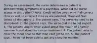 During an assessment, the nurse determines a patient is demonstrating symptoms of a psychosis. What did the nurse assess in this patient? Note: Credit will be given only if all correct choices and no incorrect choices are selected. Standard Text: Select all that apply. 1. The patient says, The servants need to be disciplined. 2. The patient says, The voice told me to cut myself. 3. The patient laughs when asked about the health of a family member hospitalized for cancer treatment. 4. The patient asks to close the room door so that man cant get to me. 5. The patient says, I have not been able to get any sleep for months.