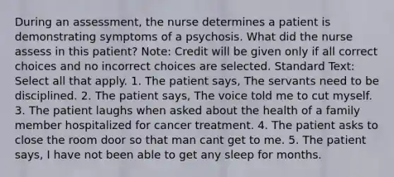 During an assessment, the nurse determines a patient is demonstrating symptoms of a psychosis. What did the nurse assess in this patient? Note: Credit will be given only if all correct choices and no incorrect choices are selected. Standard Text: Select all that apply. 1. The patient says, The servants need to be disciplined. 2. The patient says, The voice told me to cut myself. 3. The patient laughs when asked about the health of a family member hospitalized for cancer treatment. 4. The patient asks to close the room door so that man cant get to me. 5. The patient says, I have not been able to get any sleep for months.