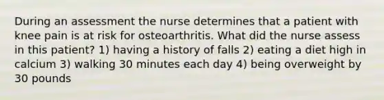 During an assessment the nurse determines that a patient with knee pain is at risk for osteoarthritis. What did the nurse assess in this patient? 1) having a history of falls 2) eating a diet high in calcium 3) walking 30 minutes each day 4) being overweight by 30 pounds