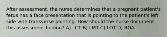 After assessment, the nurse determines that a pregnant patient's fetus has a face presentation that is pointing to the patient's left side with transverse pointing. How should the nurse document this assessment finding? A) LCT B) LMT C) LOT D) ROA