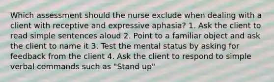 Which assessment should the nurse exclude when dealing with a client with receptive and expressive aphasia? 1. Ask the client to read simple sentences aloud 2. Point to a familiar object and ask the client to name it 3. Test the mental status by asking for feedback from the client 4. Ask the client to respond to simple verbal commands such as "Stand up"