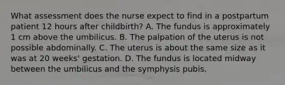 What assessment does the nurse expect to find in a postpartum patient 12 hours after childbirth? A. The fundus is approximately 1 cm above the umbilicus. B. The palpation of the uterus is not possible abdominally. C. The uterus is about the same size as it was at 20 weeks' gestation. D. The fundus is located midway between the umbilicus and the symphysis pubis.