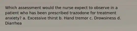 Which assessment would the nurse expect to observe in a patient who has been prescribed trazodone for treatment anxiety? a. Excessive thirst b. Hand tremor c. Drowsiness d. Diarrhea