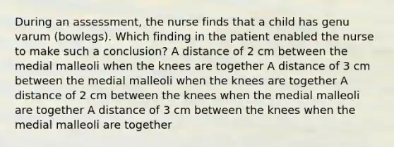 During an assessment, the nurse finds that a child has genu varum (bowlegs). Which finding in the patient enabled the nurse to make such a conclusion? A distance of 2 cm between the medial malleoli when the knees are together A distance of 3 cm between the medial malleoli when the knees are together A distance of 2 cm between the knees when the medial malleoli are together A distance of 3 cm between the knees when the medial malleoli are together