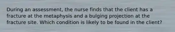 During an assessment, the nurse finds that the client has a fracture at the metaphysis and a bulging projection at the fracture site. Which condition is likely to be found in the client?