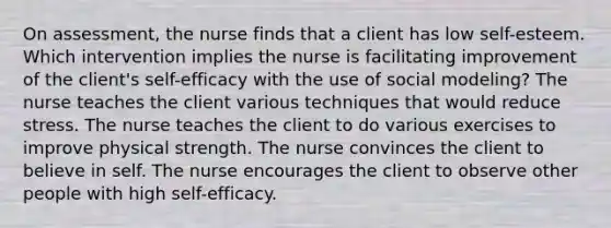 On assessment, the nurse finds that a client has low self-esteem. Which intervention implies the nurse is facilitating improvement of the client's self-efficacy with the use of social modeling? The nurse teaches the client various techniques that would reduce stress. The nurse teaches the client to do various exercises to improve physical strength. The nurse convinces the client to believe in self. The nurse encourages the client to observe other people with high self-efficacy.